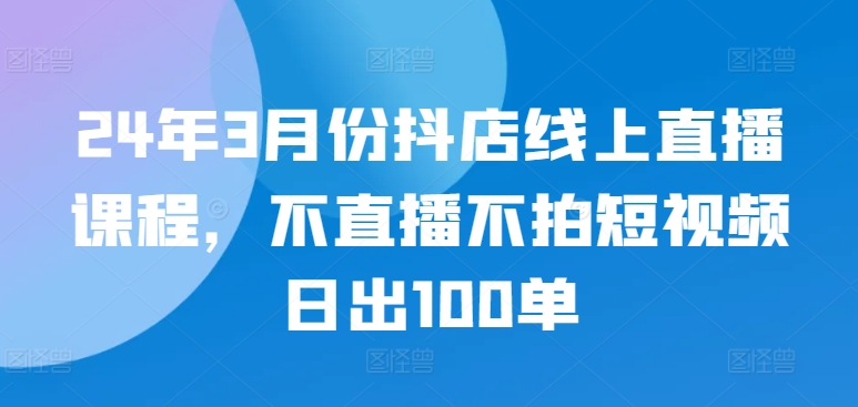 24年3月份抖店线上直播课程，不直播不拍短视频日出100单-SBYUN网创