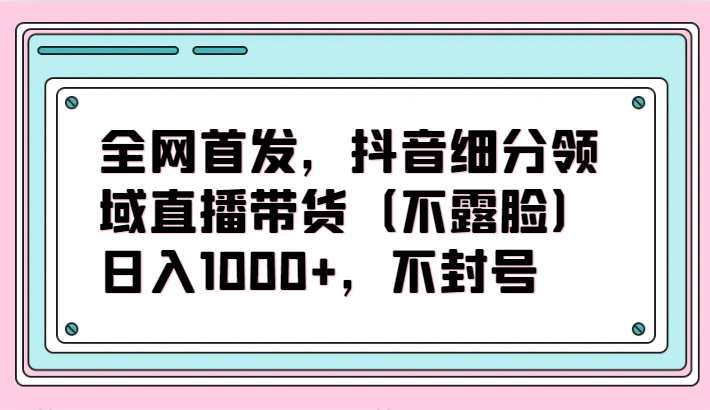 全网首发，抖音细分领域直播带货（不露脸）项目，日入1000+，不封号-SBYUN网创