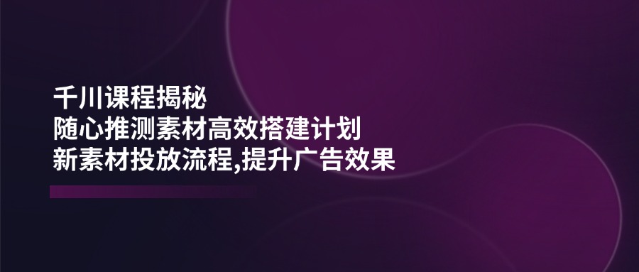 （14317期）千川课程揭秘：随心推测素材高效搭建计划,新素材投放流程,提升广告效果-SBYUN网创